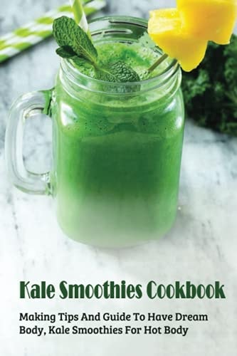 Kale Smoothies Cookbook Making Tips And Guide To Have Dream Body, Kale Smoothies For Hot Body: Green Kale Smoothies At Home