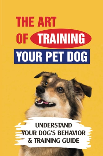 The Art Of Training Your Pet Dog Understand Your Dog's Behavior & Training Guide: How To Prioritize Training For A New Rescue Dog
