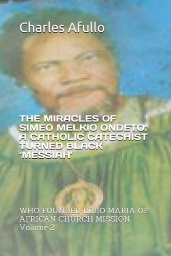 The Miracles of Simeo Melkio Ondeto: a Catholic Catechist Turned Black 'messiah' WHO FOUNDED LEJIO MARIA of AFRICAN CHURCH MISSION Volume 2