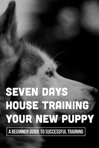 Seven Days House Training Your New Puppy A Beginner Guide To Successful Training: How To Potty Train A Puppy
