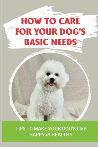How To Care For Your Dog's Basic Needs Tips To Make Your Dog'S Life Happy & Healthy: Guide To Understand Your Dog