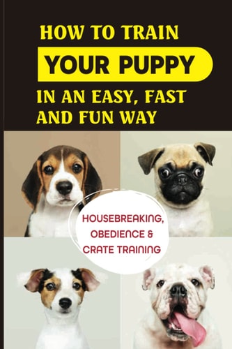 How To Train Your Puppy In An Easy, Fast And Fun Way Housebreaking, Obedience & Crate Training: Basic Obedience Training For Puppies