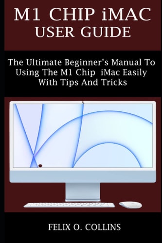 M1 Chip IMac User Guide The Ultimate Beginner's Manual to Using the Latest M1 Chip IMac Easily with Tips and Tricks