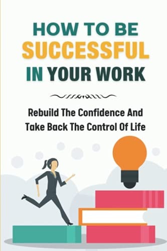 How To Be Successful In Your Work Rebuild The Confidence And Take Back The Control Of Life: Ready To Change Your Life At Work