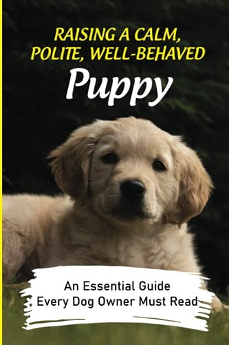 Raising A Calm, Polite, Well-Behaved Puppy An Essential Guide Every Dog Owner Must Read: How To Understand Your Dog