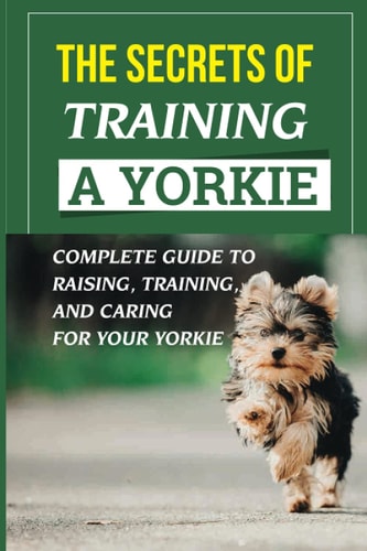 The Secrets Of Training A Yorkie Complete Guide To Raising, Training, And Caring For Your Yorkie: How You Communicate Effectively With Your Yorkie