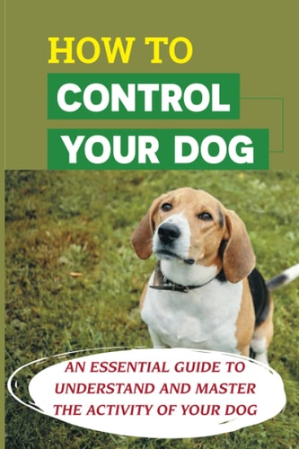 How To Control Your Dog An Essential Guide To Understand And Master The Activity Of Your Dog: Tips For Solving Common Behavior Problems