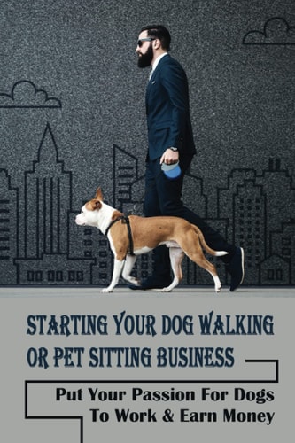 Starting Your Dog Walking Or Pet Sitting Business Put Your Passion For Dogs To Work & Earn Money: How To Start A Pet Business