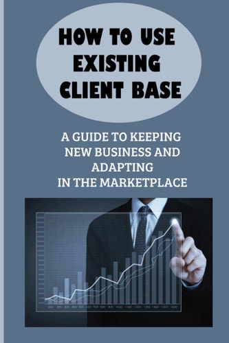 How To Use Existing Client Base A Guide To Keeping New Business And Adapting In The Marketplace: Existing Client Base
