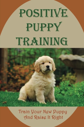 Positive Puppy Training Train Your New Puppy And Raise It Right: Basic Dog Training