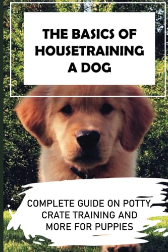 The Basics Of Housetraining A Dog Complete Guide On Potty, Crate Training And More For Puppies: How To You Get Your Dog To Love His Crate