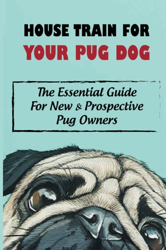 House Train For Your Pug Dog The Essential Guide For New & Prospective Pug Owners: How To House Train Your Pug Dog