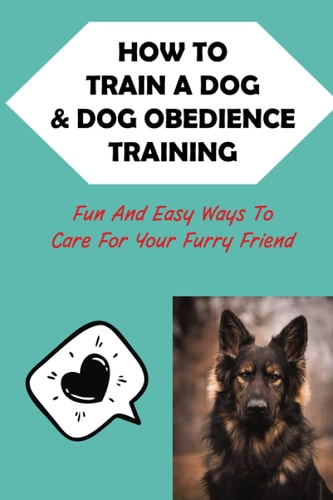 How To Train A Dog & Dog Obedience Training Fun And Easy Ways To Care For Your Furry Friend: How To Communicate With Your Dog