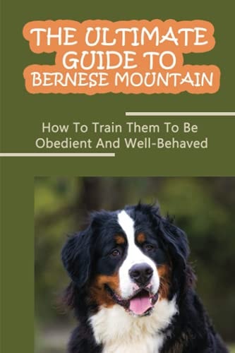 The Ultimate Guide To Bernese Mountain How To Train Them To Be Obedient And Well-Behaved: How To Stop Your Bernese Mountain From Biting