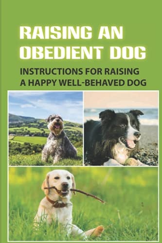 Raising An Obedient Dog Instructions For Raising A Happy Well-Behaved Dog: Basic Obedience Training For Puppies