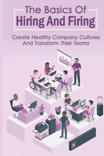 The Basics Of Hiring And Firing Create Healthy Company Cultures And Transform Their Teams: Hiring And Firing Strategy