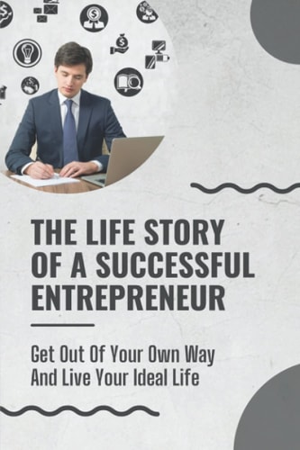 The Life Story Of A Successful Entrepreneur Get Out Of Your Own Way And Live Your Ideal Life: Small Business Ideas For Entrepreneurs