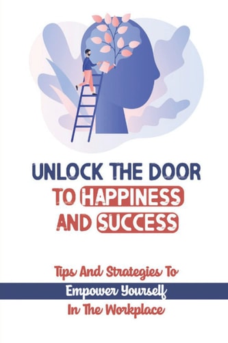 Unlock The Door To Happiness And Success Tips And Strategies To Empower Yourself In The Workplace: How To Find Passion At Work