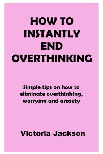 How to Instantly End Overthinking Simple Tips on how to Eliminate Overthinking, Worrying and Anxiety