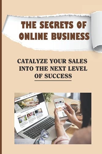 The Secrets Of Online Business Catalyze Your Sales Into The Next Level Of Success: Guide On Online Business