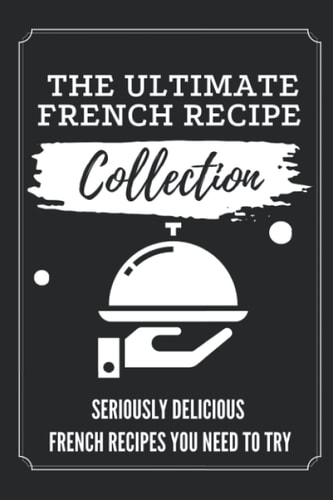 The Ultimate French Recipe Collection Seriously Delicious French Recipes You Need To Try: French Home Cooking Book