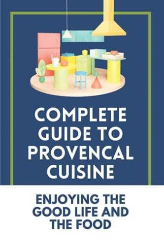 Complete Guide To Provencal Cuisine Enjoying The Good Life And The Food: Povence France Cuisine