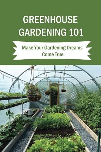 Greenhouse Gardening 101 Make Your Gardening Dreams Come True: How To Start Your Own Greenhouse