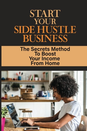 Start Your Side Hustle Business The Secrets Method To Boost Your Income From Home: Earn Extra Income Part Time From Home