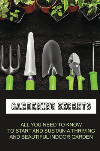 Gardening Secrets All You Need To Know To Start And Sustain A Thriving And Beautiful Indoor Garden: Gardening Tutorials