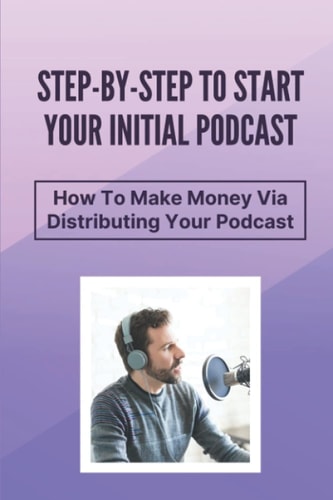 Step-By-Step To Start Your Initial Podcast How To Make Money Via Distributing Your Podcast: Make Money Via Podcast