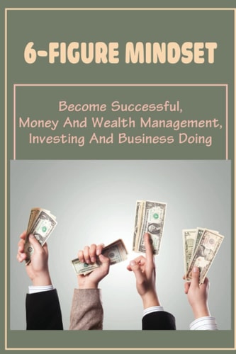 6-Figure Mindset Become Successful, Money And Wealth Management, Investing And Business Doing: Steps To Manage Your Money