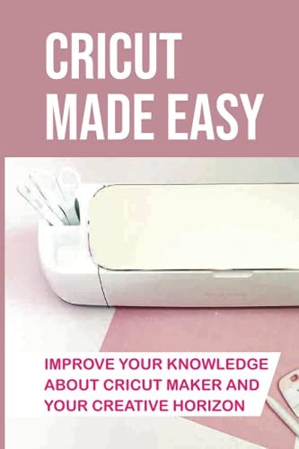 Cricut Made Easy Improve Your Knowledge About Cricut Maker And Your Creative Horizon: Cricut Tutorials