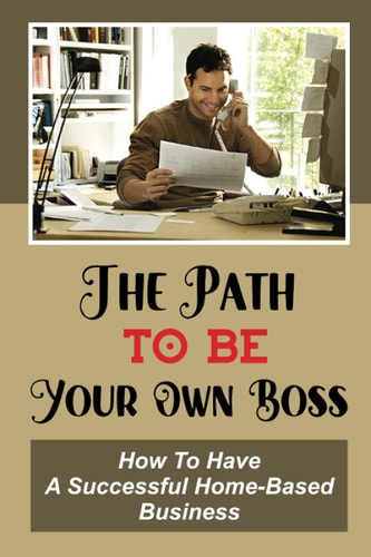 The Path To Be Your Own Boss How To Have A Successful Home-Based Business: Earn Instant Cash