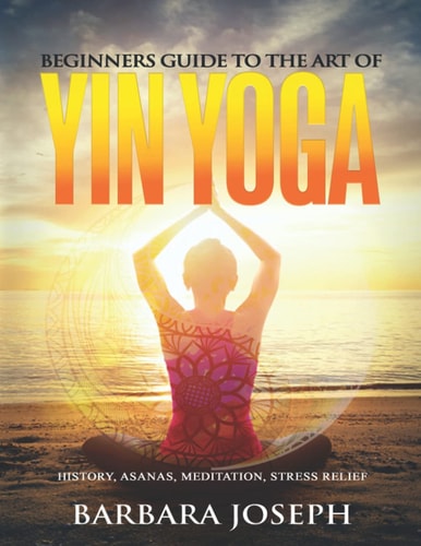 Beginners Guide to the Art of Yin Yoga History, Asanas, Meditation, Stress Relief