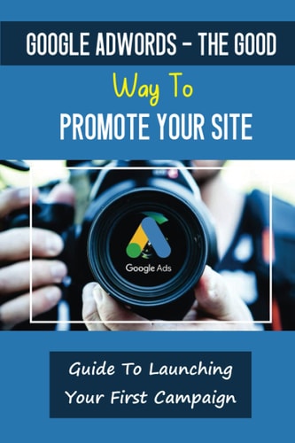Google AdWords - The Good Way To Promote Your Site Guide To Launching Your First Campaign: Drive Customer Engagement
