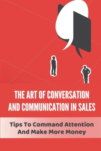 The Art Of Conversation And Communication In Sales Tips To Command Attention And Make More Money: How To Increase Conversion Rate In Sales
