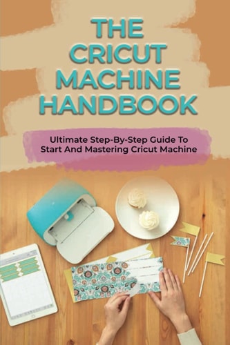 The Cricut Machine Handbook Ultimate Step-By-Step Guide To Start And Mastering Cricut Machine: How To Turn Cricut Ideas Into Business Products