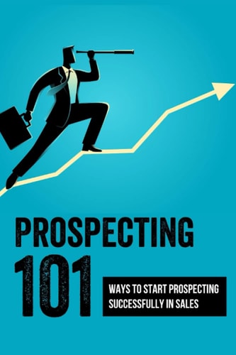 Prospecting 101 Ways To Start Prospecting Successfully In Sales: How To Get The Most Out Of Your Prospecting Efforts