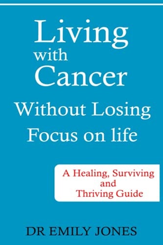 Living with Cancer Without Losing Focus on Life A Healing, Surviving and Thriving Guide