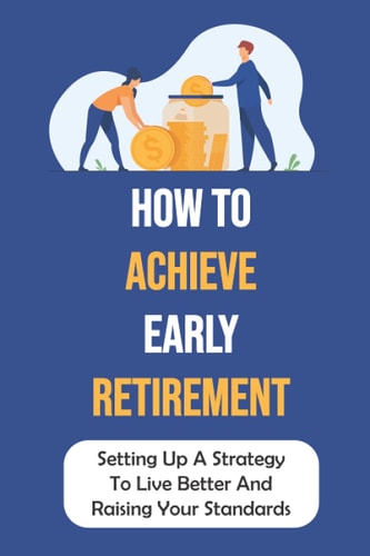 How To Achieve Early Retirement Setting Up A Strategy To Live Better And Raising Your Standards: Learn About Early Retirement