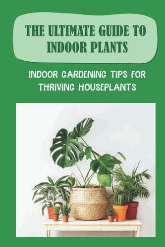 The Ultimate Guide To Indoor Plants Indoor Gardening Tips For Thriving Houseplants: How To Grow And Care For Indoor Plants