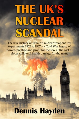 The UK's Nuclear Scandal The True History of Britain's Nuclear Weapons Test Experiments 1952 to 1967 - a Cold War Legacy of Power, Prestige and Profit for the Few at the Cost of Global Collateral Health Damage for the Many