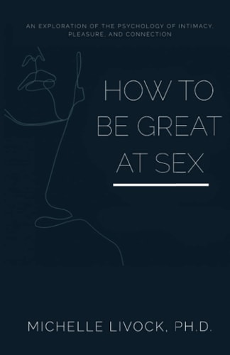 How to be Great at Sex An Exploration of the Psychology of Intimacy, Pleasure, and Connection