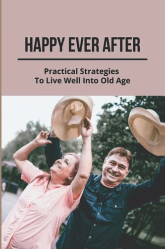 Happy Ever After Practical Strategies To Live Well Into Old Age: Healthy Aging