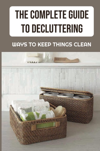 The Complete Guide To Decluttering Ways To Keep Things Clean: The Best Way To Clean Your House