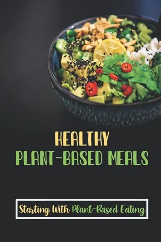 Healthy Plant-Based Meals Starting With Plant-Based Eating: Delicious Plant-Based Recipes