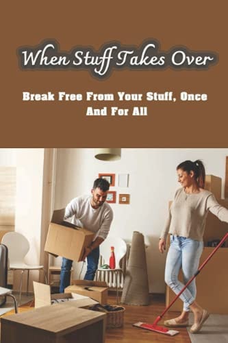 When Stuff Takes Over Break Free From Your Stuff, Once And For All: How To Get Rid Of Stuff