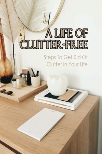 A Life Of Clutter-Free Steps To Get Rid Of Clutter In Your Life: How To Eliminate Clutter