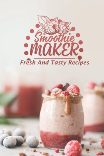 Smoothie Maker Fresh And Tasty Recipes: Get Started With Cooking