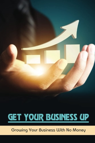 Get Your Business Up Growing Your Business With No Money: How To Start A Small Business